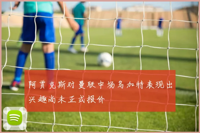 阿贾克斯对曼联中场乌加特表现出兴趣尚未正式报价