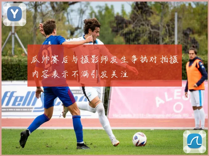 瓜帅赛后与摄影师发生争执对拍摄内容表示不满引发关注