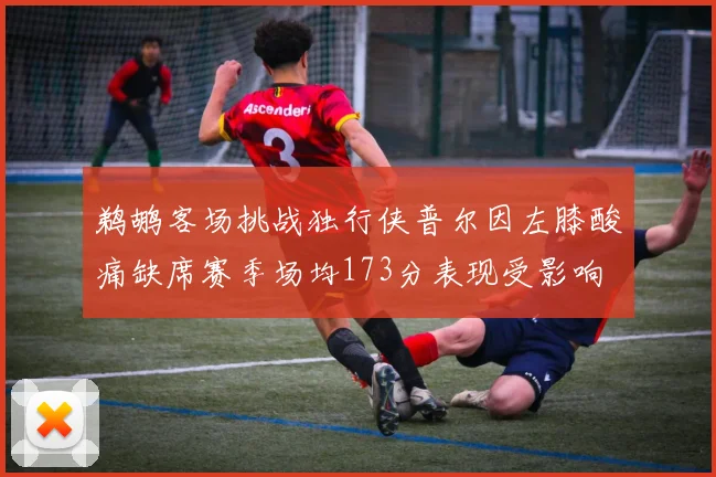 鹈鹕客场挑战独行侠普尔因左膝酸痛缺席赛季场均173分表现受影响