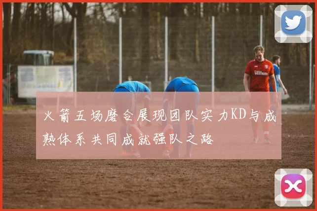 火箭五场磨合展现团队实力KD与成熟体系共同成就强队之路