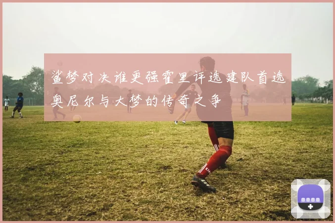鲨梦对决谁更强霍里评选建队首选奥尼尔与大梦的传奇之争