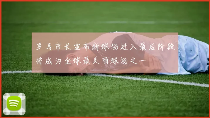 罗马市长宣布新球场进入最后阶段将成为全球最美丽球场之一