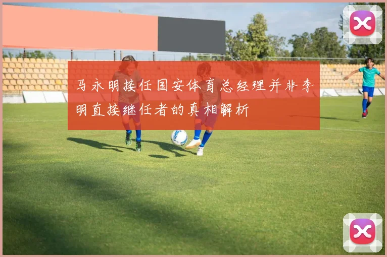 马永明接任国安体育总经理并非李明直接继任者的真相解析