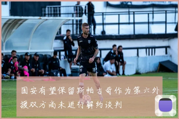 国安有望保留斯帕吉奇作为第六外援双方尚未进行解约谈判
