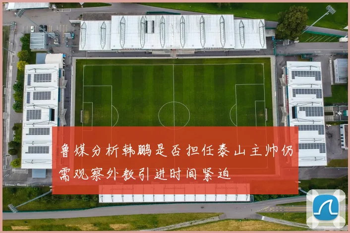 鲁媒分析韩鹏是否担任泰山主帅仍需观察外教引进时间紧迫