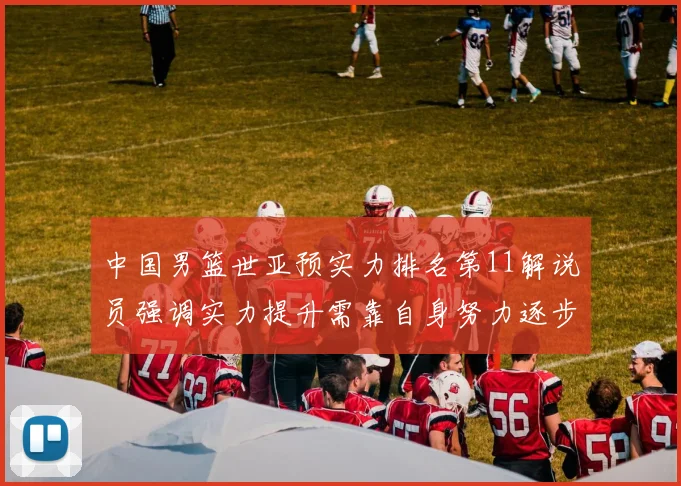 中国男篮世亚预实力排名第11解说员强调实力提升需靠自身努力逐步实现