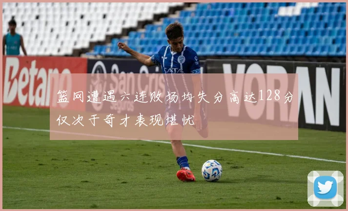 篮网遭遇六连败场均失分高达128分仅次于奇才表现堪忧
