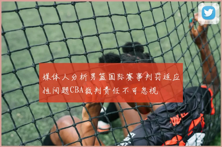 媒体人分析男篮国际赛事判罚适应性问题CBA裁判责任不可忽视