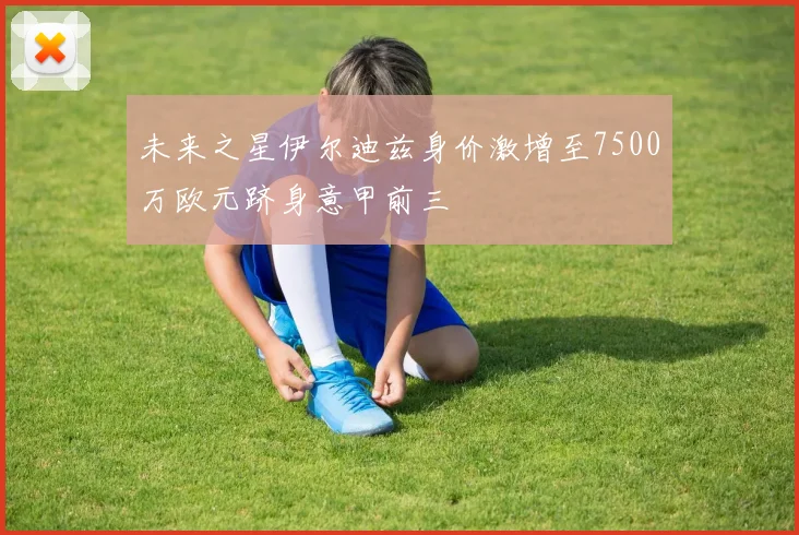 未来之星伊尔迪兹身价激增至7500万欧元跻身意甲前三