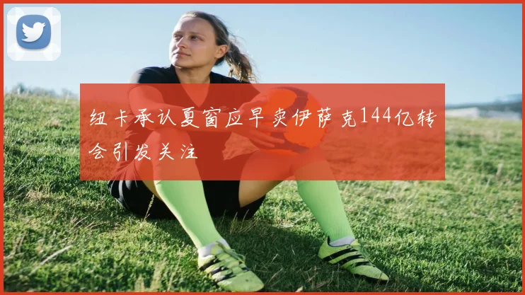 纽卡承认夏窗应早卖伊萨克144亿转会引发关注