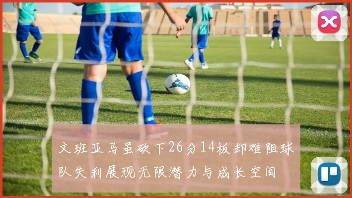 文班亚马虽砍下26分14板却难阻球队失利展现无限潜力与成长空间