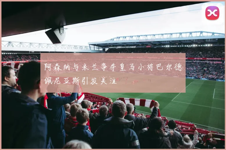 阿森纳与米兰争夺皇马小将巴尔德佩尼亚斯引发关注