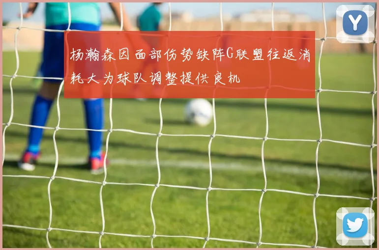 杨瀚森因面部伤势缺阵G联盟往返消耗大为球队调整提供良机