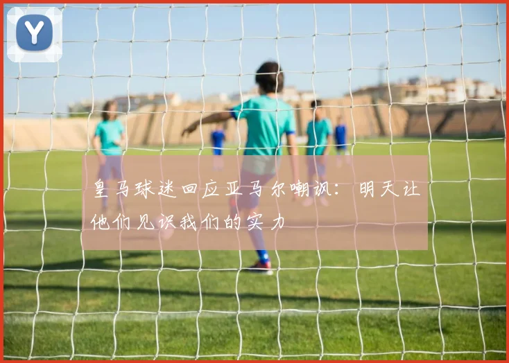 皇马球迷回应亚马尔嘲讽：明天让他们见识我们的实力