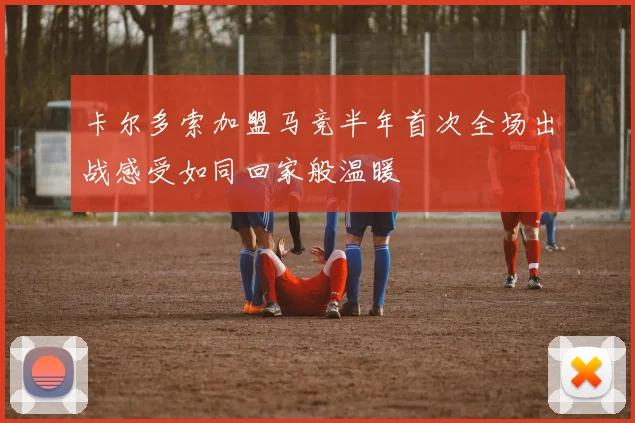 卡尔多索加盟马竞半年首次全场出战感受如同回家般温暖