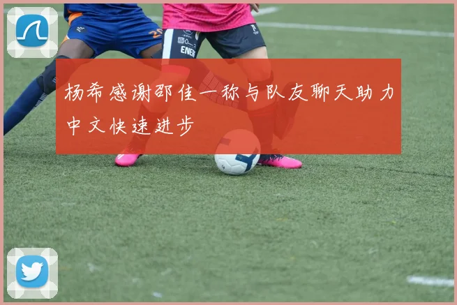 杨希感谢邵佳一称与队友聊天助力中文快速进步