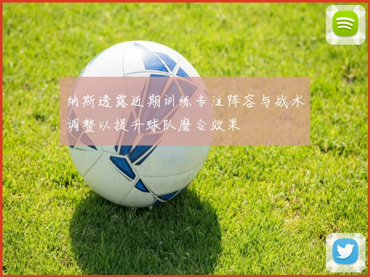 纳斯透露近期训练专注阵容与战术调整以提升球队磨合效果