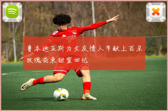 鲁本迪亚斯为女友情人节献上百朵玫瑰花束甜蜜回忆
