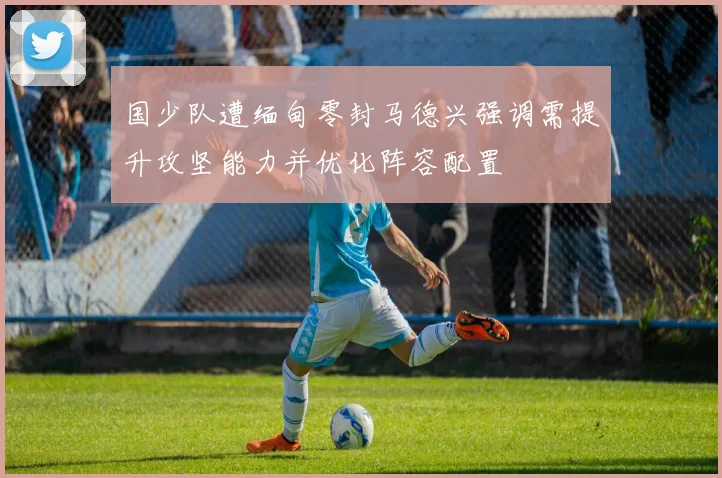 国少队遭缅甸零封马德兴强调需提升攻坚能力并优化阵容配置