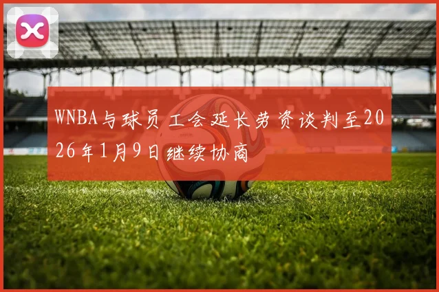 WNBA与球员工会延长劳资谈判至2026年1月9日继续协商