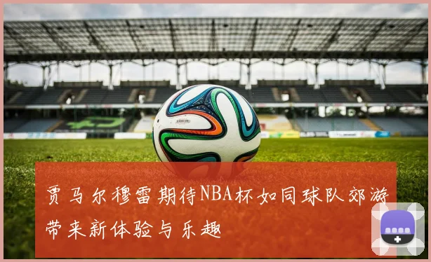 贾马尔穆雷期待NBA杯如同球队郊游带来新体验与乐趣