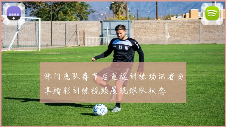 津门虎队春节后重返训练场记者分享精彩训练视频展现球队状态