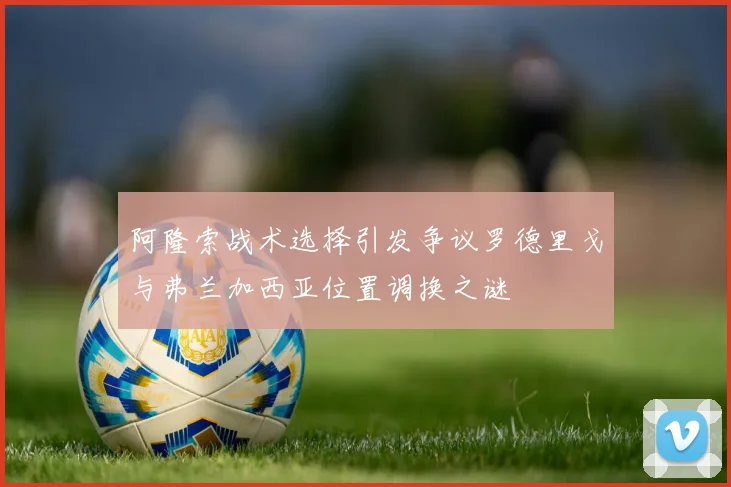 阿隆索战术选择引发争议罗德里戈与弗兰加西亚位置调换之谜