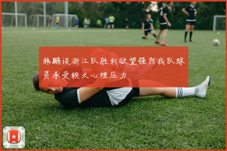 韩鹏谈浙江队胜利欲望强烈我队球员承受较大心理压力