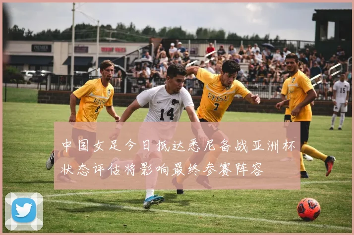 中国女足今日抵达悉尼备战亚洲杯状态评估将影响最终参赛阵容