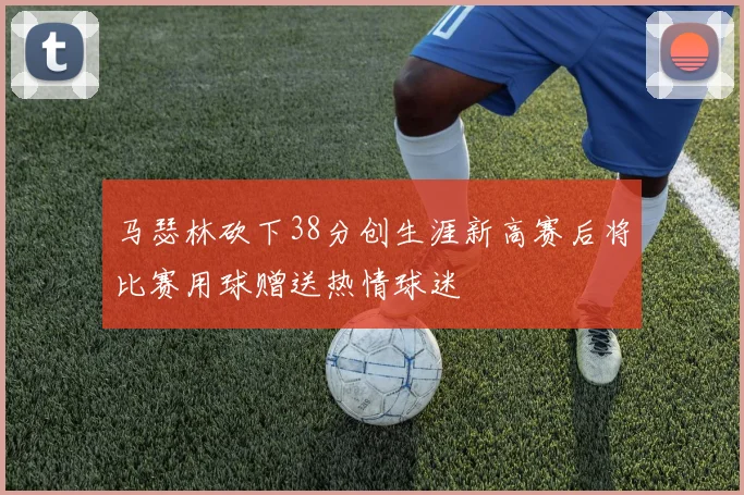 马瑟林砍下38分创生涯新高赛后将比赛用球赠送热情球迷