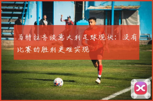 马特拉齐谈意大利足球现状：没有比赛的胜利更难实现