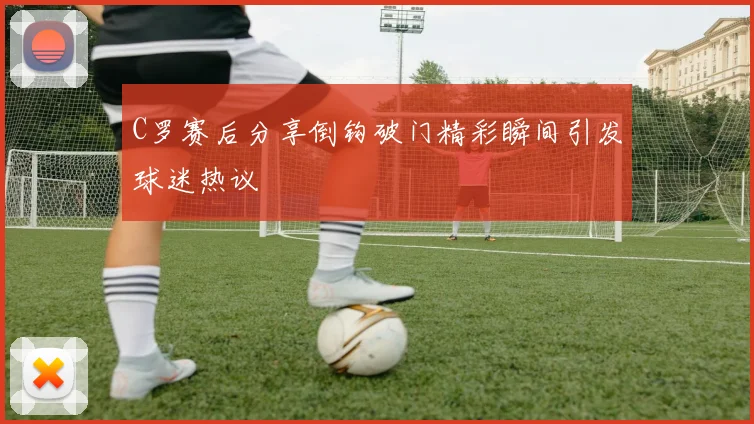 C罗赛后分享倒钩破门精彩瞬间引发球迷热议