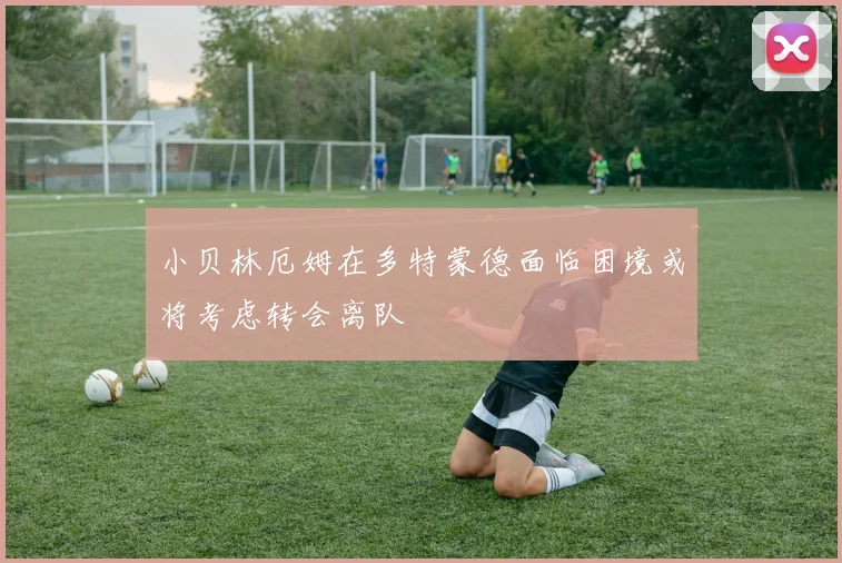 小贝林厄姆在多特蒙德面临困境或将考虑转会离队