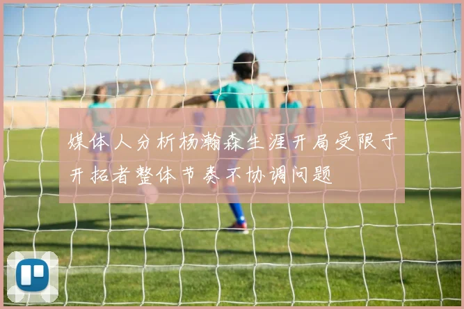 媒体人分析杨瀚森生涯开局受限于开拓者整体节奏不协调问题