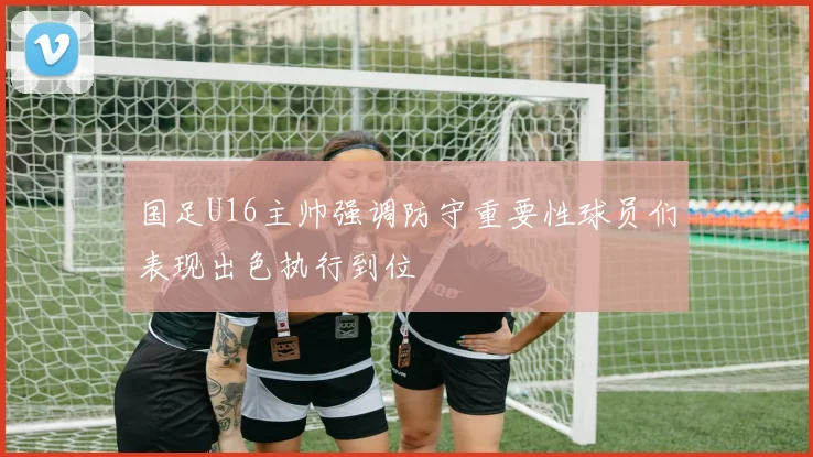 国足U16主帅强调防守重要性球员们表现出色执行到位
