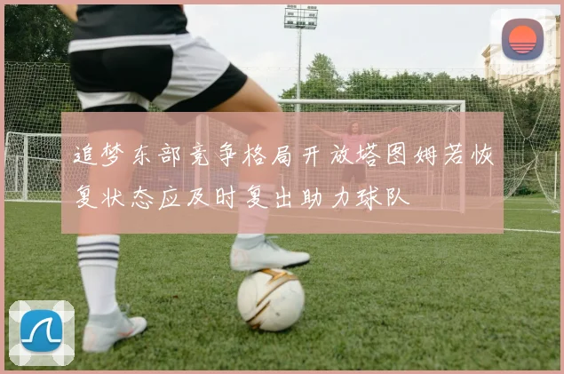 追梦东部竞争格局开放塔图姆若恢复状态应及时复出助力球队