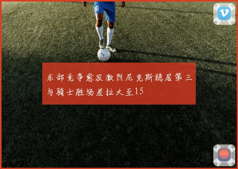 东部竞争愈发激烈尼克斯稳居第三与骑士胜场差拉大至15