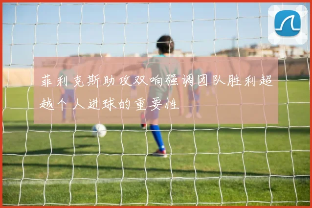 菲利克斯助攻双响强调团队胜利超越个人进球的重要性
